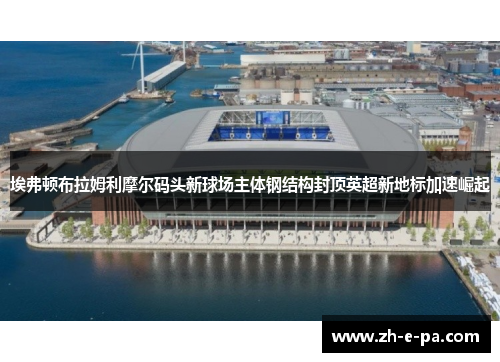 埃弗顿布拉姆利摩尔码头新球场主体钢结构封顶英超新地标加速崛起 埃弗顿布拉姆利摩尔码头新球场主体钢结构封顶英超新地标加速崛起