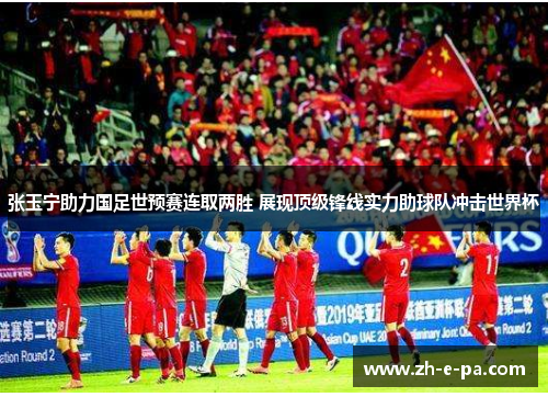 张玉宁助力国足世预赛连取两胜 展现顶级锋线实力助球队冲击世界杯