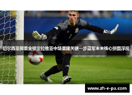 切尔西豪掷重金锁定拉维亚中场重建关键一步蓝军未来核心拼图浮现