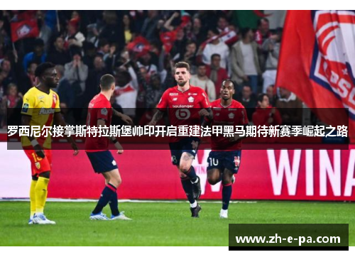 罗西尼尔接掌斯特拉斯堡帅印开启重建法甲黑马期待新赛季崛起之路